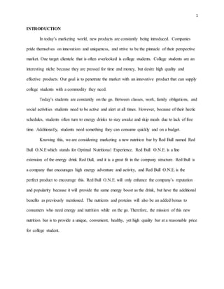 1
INTRODUCTION
In today’s marketing world, new products are constantly being introduced. Companies
pride themselves on innovation and uniqueness, and strive to be the pinnacle of their perspective
market. One target clientele that is often overlooked is college students. College students are an
interesting niche because they are pressed for time and money, but desire high quality and
effective products. Our goal is to penetrate the market with an innovative product that can supply
college students with a commodity they need.
Today’s students are constantly on the go. Between classes, work, family obligations, and
social activities students need to be active and alert at all times. However, because of their hectic
schedules, students often turn to energy drinks to stay awake and skip meals due to lack of free
time. Additionally, students need something they can consume quickly and on a budget.
Knowing this, we are considering marketing a new nutrition bar by Red Bull named Red
Bull O.N.Ewhich stands for Optimal Nutritional Experience. Red Bull O.N.E. is a line
extension of the energy drink Red Bull, and it is a great fit in the company structure. Red Bull is
a company that encourages high energy adventure and activity, and Red Bull O.N.E. is the
perfect product to encourage this. Red Bull O.N.E. will only enhance the company’s reputation
and popularity because it will provide the same energy boost as the drink, but have the additional
benefits as previously mentioned. The nutrients and proteins will also be an added bonus to
consumers who need energy and nutrition while on the go. Therefore, the mission of this new
nutrition bar is to provide a unique, convenient, healthy, yet high quality bar at a reasonable price
for college student.
 