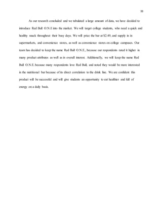 33
As our research concluded and we tabulated a large amount of data, we have decided to
introduce Red Bull O.N.E into the market. We will target college students, who need a quick and
healthy snack throughout their busy days. We will price the bar at $2.49, and supply in in
supermarkets, and convenience stores, as well as convenience stores on college campuses. Our
team has decided to keep the name Red Bull O.N.E., because our respondents rated it higher in
many product attributes as well as in overall interest. Additionally, we will keep the name Red
Bull O.N.E. because many respondents love Red Bull, and noted they would be more interested
in the nutritional bar because of its direct correlation to the drink line. We are confident this
product will be successful and will give students an opportunity to eat healthier and full of
energy on a daily basis.
 