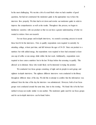 3
be the most challenging. We ran into a bit of a road block when we had a number of good
questions, but had not constructed the moderator guide in the appropriate way to have the
interview flow properly. We then had to sit down and rewrite our moderator guide in order to
improve the comprehension as well as the results. Throughout this process, we began to
familiarize ourselves with our product so that we can have a greater understanding of what we
wanted to retrieve from our research.
For our focus groups and in-depth interviews, we created a screening process to recruit
those best fit for the interviews. First, to qualify respondents were required to currently be
attending college, at least part time, and fall between the ages of 18-28. Since our product is a
nutrition bar with added energy, the respondents were required to have had consumed at least
one cup of coffee or one energy drink within the last week. Additionally, respondents were
required to have eaten a nutrition bar in the last 30 days before the screening to qualify. This
allowed us to eliminate those who would likely not be interested in trying the product.
We conducted two focus groups consisting of eight and six people in each group, and
eighteen in-depth interviews. The eighteen different interviews were conducted in the library
throughout different times of the day. We did this to attempt to confirm that the information was
unbiased from the time of the day the interview was administered. However, both of our focus
groups were conducted around the same time, later in the evening. We found this to be the best
method to keep our results similar to one another. The moderator guide used for our focus groups
and for our in-depth interviews can be found below.
 