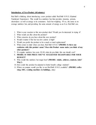 6
Introduction of New Product (60 minutes)
Red Bull is thinking about introducing a new product called Red Bull O.N.E. (Optimal
Nutritional Experience). This would be a nutrition bar that provides vitamins, protein,
electrolytes as well as energy to its consumers. Each bar weighing .95 oz., the same as an
average nutrition bar, and providing the same amount of energy as an 8 oz. Red Bull can.
1. What is your reaction to this new product idea? Would you be interested in trying it?
2. What would you like about the product?
3. What concerns do you have about this new product?
4. Would it matter if the bar was low calorie or high?
5. Would you prefer the product to be a snack or meal replacement?
6. What comes to mind when you hear, Red Bull O.N.E.? (PROBE: Is there any
confusion with this product name? Does this Product name make you think of any
other products?
7. If a regular nutrition bar costs $2.49, what do you think this one should cost?
8. PROBE: IS THIS PRICE YOU’VE SUGGESTED REASONABLE FOR YOUR
BUDGET?
9. Who would this nutrition bar target best? (PROBE: Adults, athletes, students, kids?
Why?)
10. How could this product be adjusted to better benefit college students?
11. Where on campus would you like to see Red Bull O.N.E. available? (PROBE: coffee
shop, SRC, vending machines in buildings, etc.)
 