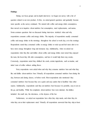 7
Findings
During our focus groups and in-depth interviews we began our survey with a list of
question related to our new product. At first, we asked general questions and gradually became
more specific as the survey continued. We started with coffee and energy drink consumption,
then moved on to inquiries about nutrition bar consumption, meal replacements, and names.
Some common questions that we discussed during interviews included when and why
respondents consume coffee and energy drinks. The majority of respondents usually consumed
coffee and energy drinks in the mornings, throughout the school or work day, or in the evenings.
Respondents noted they consumed coffee or energy drinks to wake up and feel more alert or to
have more energy throughout long and strenuous day. Additionally, when we asked our
respondents what they like and dislike about coffee and energy drinks most noted they enjoyed
the taste, the boost they felt after consumption, and how it would help them stay awake.
Conversely, respondents noted they disliked the crash, certain ingredients, such as taurine, and
initial taste of coffee without adding flavor.
Next, respondents were asked when and why they consume nutrition bars and what they
like and dislike about nutrition bars. Virtually all respondents consumed nutrition bars during the
day, between and during classes, or before work. Most respondents also mentioned they
consumed nutrition bars because they are a quick and easy option that is healthier than other
snacks. Additionally, respondents said they eat nutrition bars because it is portable, easy to eat on
the go, and healthy. While the complaints about nutrition bars were minimal, the dislikes
included: the small size, the chewiness, or the dryness of the bar.
Furthermore, we asked our respondents how often they skip meals, and when they do
what they eat as their replacement meal. Virtually all respondents answered that they skip at least
 
