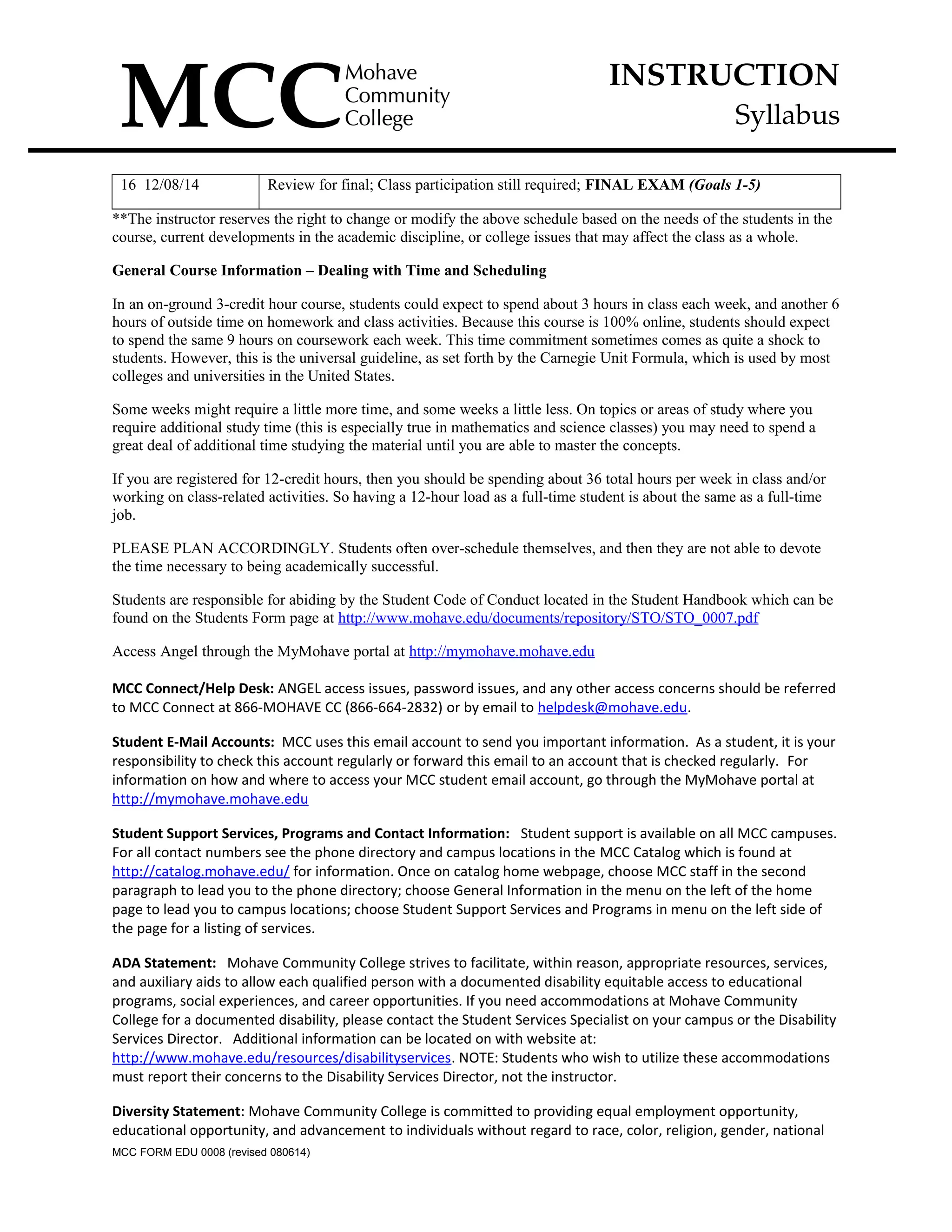 INSTRUCTION
Syllabus
16 12/08/14 Review for final; Class participation still required; FINAL EXAM (Goals 1-5)
**The instructor reserves the right to change or modify the above schedule based on the needs of the students in the
course, current developments in the academic discipline, or college issues that may affect the class as a whole.
General Course Information – Dealing with Time and Scheduling
In an on-ground 3-credit hour course, students could expect to spend about 3 hours in class each week, and another 6
hours of outside time on homework and class activities. Because this course is 100% online, students should expect
to spend the same 9 hours on coursework each week. This time commitment sometimes comes as quite a shock to
students. However, this is the universal guideline, as set forth by the Carnegie Unit Formula, which is used by most
colleges and universities in the United States.
Some weeks might require a little more time, and some weeks a little less. On topics or areas of study where you
require additional study time (this is especially true in mathematics and science classes) you may need to spend a
great deal of additional time studying the material until you are able to master the concepts.
If you are registered for 12-credit hours, then you should be spending about 36 total hours per week in class and/or
working on class-related activities. So having a 12-hour load as a full-time student is about the same as a full-time
job.
PLEASE PLAN ACCORDINGLY. Students often over-schedule themselves, and then they are not able to devote
the time necessary to being academically successful.
Students are responsible for abiding by the Student Code of Conduct located in the Student Handbook which can be
found on the Students Form page at http://www.mohave.edu/documents/repository/STO/STO_0007.pdf
Access Angel through the MyMohave portal at http://mymohave.mohave.edu
MCC Connect/Help Desk: ANGEL access issues, password issues, and any other access concerns should be referred
to MCC Connect at 866-MOHAVE CC (866-664-2832) or by email to helpdesk@mohave.edu.
Student E-Mail Accounts: MCC uses this email account to send you important information. As a student, it is your
responsibility to check this account regularly or forward this email to an account that is checked regularly. For
information on how and where to access your MCC student email account, go through the MyMohave portal at
http://mymohave.mohave.edu
Student Support Services, Programs and Contact Information: Student support is available on all MCC campuses.
For all contact numbers see the phone directory and campus locations in the MCC Catalog which is found at
http://catalog.mohave.edu/ for information. Once on catalog home webpage, choose MCC staff in the second
paragraph to lead you to the phone directory; choose General Information in the menu on the left of the home
page to lead you to campus locations; choose Student Support Services and Programs in menu on the left side of
the page for a listing of services.
ADA Statement: Mohave Community College strives to facilitate, within reason, appropriate resources, services,
and auxiliary aids to allow each qualified person with a documented disability equitable access to educational
programs, social experiences, and career opportunities. If you need accommodations at Mohave Community
College for a documented disability, please contact the Student Services Specialist on your campus or the Disability
Services Director. Additional information can be located on with website at:
http://www.mohave.edu/resources/disabilityservices. NOTE: Students who wish to utilize these accommodations
must report their concerns to the Disability Services Director, not the instructor.
Diversity Statement: Mohave Community College is committed to providing equal employment opportunity,
educational opportunity, and advancement to individuals without regard to race, color, religion, gender, national
MCC FORM EDU 0008 (revised 080614)
 