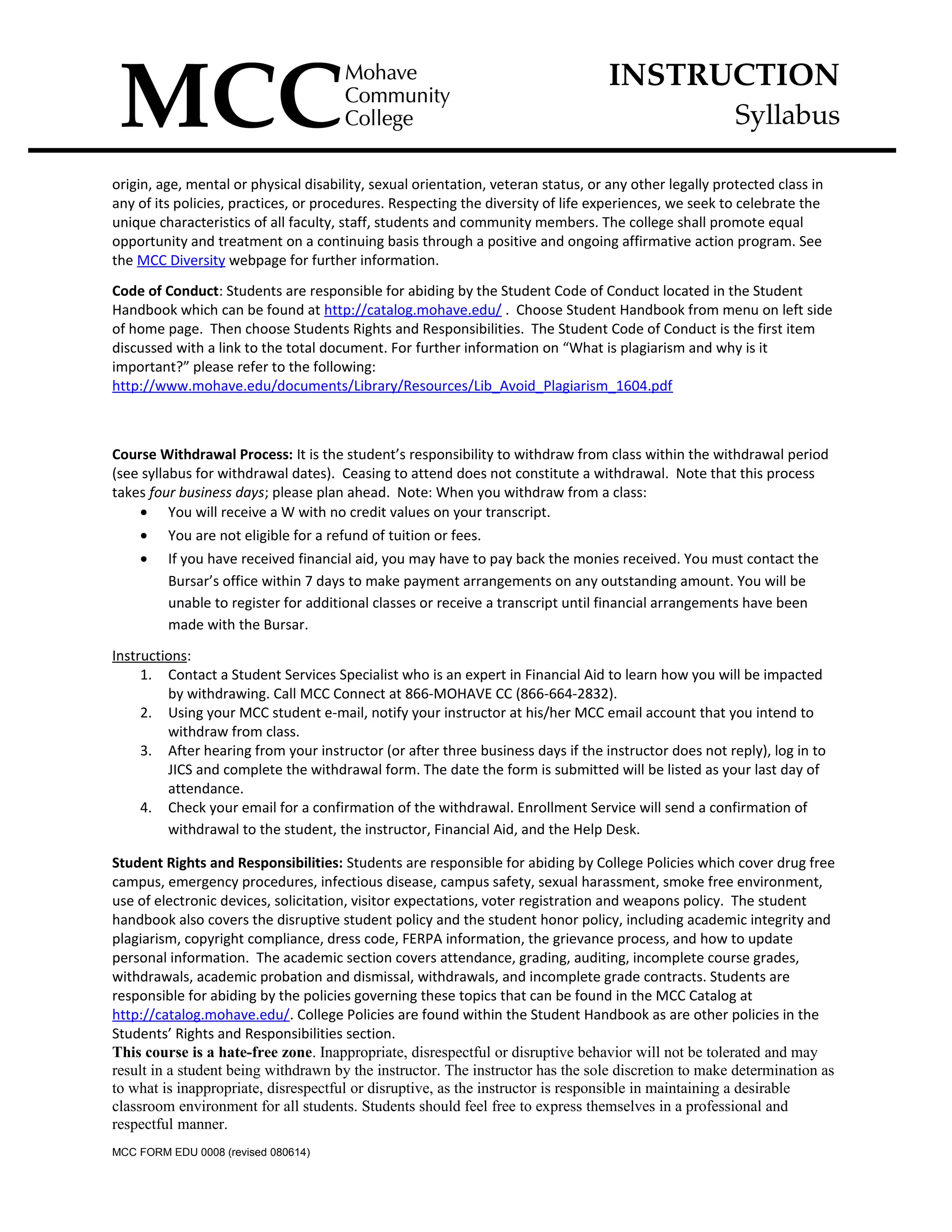 INSTRUCTION
Syllabus
origin, age, mental or physical disability, sexual orientation, veteran status, or any other legally protected class in
any of its policies, practices, or procedures. Respecting the diversity of life experiences, we seek to celebrate the
unique characteristics of all faculty, staff, students and community members. The college shall promote equal
opportunity and treatment on a continuing basis through a positive and ongoing affirmative action program. See
the MCC Diversity webpage for further information.
Code of Conduct: Students are responsible for abiding by the Student Code of Conduct located in the Student
Handbook which can be found at http://catalog.mohave.edu/ . Choose Student Handbook from menu on left side
of home page. Then choose Students Rights and Responsibilities. The Student Code of Conduct is the first item
discussed with a link to the total document. For further information on “What is plagiarism and why is it
important?” please refer to the following:
http://www.mohave.edu/documents/Library/Resources/Lib_Avoid_Plagiarism_1604.pdf
Course Withdrawal Process: It is the student’s responsibility to withdraw from class within the withdrawal period
(see syllabus for withdrawal dates). Ceasing to attend does not constitute a withdrawal. Note that this process
takes four business days; please plan ahead. Note: When you withdraw from a class:
• You will receive a W with no credit values on your transcript.
• You are not eligible for a refund of tuition or fees.
• If you have received financial aid, you may have to pay back the monies received. You must contact the
Bursar’s office within 7 days to make payment arrangements on any outstanding amount. You will be
unable to register for additional classes or receive a transcript until financial arrangements have been
made with the Bursar.
Instructions:
1. Contact a Student Services Specialist who is an expert in Financial Aid to learn how you will be impacted
by withdrawing. Call MCC Connect at 866-MOHAVE CC (866-664-2832).
2. Using your MCC student e-mail, notify your instructor at his/her MCC email account that you intend to
withdraw from class.
3. After hearing from your instructor (or after three business days if the instructor does not reply), log in to
JICS and complete the withdrawal form. The date the form is submitted will be listed as your last day of
attendance.
4. Check your email for a confirmation of the withdrawal. Enrollment Service will send a confirmation of
withdrawal to the student, the instructor, Financial Aid, and the Help Desk.
Student Rights and Responsibilities: Students are responsible for abiding by College Policies which cover drug free
campus, emergency procedures, infectious disease, campus safety, sexual harassment, smoke free environment,
use of electronic devices, solicitation, visitor expectations, voter registration and weapons policy. The student
handbook also covers the disruptive student policy and the student honor policy, including academic integrity and
plagiarism, copyright compliance, dress code, FERPA information, the grievance process, and how to update
personal information. The academic section covers attendance, grading, auditing, incomplete course grades,
withdrawals, academic probation and dismissal, withdrawals, and incomplete grade contracts. Students are
responsible for abiding by the policies governing these topics that can be found in the MCC Catalog at
http://catalog.mohave.edu/. College Policies are found within the Student Handbook as are other policies in the
Students’ Rights and Responsibilities section.
This course is a hate-free zone. Inappropriate, disrespectful or disruptive behavior will not be tolerated and may
result in a student being withdrawn by the instructor. The instructor has the sole discretion to make determination as
to what is inappropriate, disrespectful or disruptive, as the instructor is responsible in maintaining a desirable
classroom environment for all students. Students should feel free to express themselves in a professional and
respectful manner.
MCC FORM EDU 0008 (revised 080614)
 