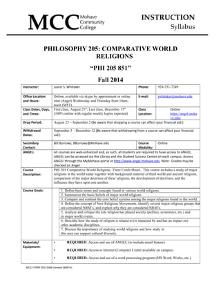 INSTRUCTION
Syllabus
PHILOSOPHY 205: COMPARATIVE WORLD
RELIGIONS
“PHI 205 851”
Fall 2014
Instructor: Justin S. Whitaker Phone: 928-351-7249
Office Location
and Hours:
Online; available via skype by appointment or online
chat (Angel) Wednesday and Thursday from 10am-
noon (MST).
E-mail: jwhitaker@mohave.edu
Class Dates, Days,
and Times:
First class, August 25th
; Last class, December 15th
(100% online with regular weekly logins expected)
Class
Location:
Online
https://angel.moha
ve.edu/
Drop Period: August 25 – September 2 (Be aware that dropping a course can affect your financial aid.)
Withdrawal
Dates:
September 3 – December 12 (Be aware that withdrawing from a course can affect your financial
aid.)
Secondary
Contact:
Bill Burrows, BBurrows@Mohave.edu Course
Modality:
Online
ANGEL: All courses are web-enhanced and, as such, all students are required to have access to ANGEL.
ANGEL can be accessed via the Library and the Student Success Center on each campus. Access
ANGEL through the MyMohave portal at http://www.angel.mohave.edu Note: Grades may be
checked on Angel.
Course
Description:
PHI 205 Comparative World Religions. Three Credit Hours. This course includes a study of major
religions in the world today together with background material of third world and ancient religions,
comparison of the major doctrines of these religions, the development of doctrines, and the
influence they have upon one another.
Course Goals: 1. Define basic terms and concepts found in various world religions.
2. Summarize the basic beliefs of major world religions.
3. Compare and contrast the core belief systems among the major religions found in the world.
4. Define the concept of New Religious Movements, identify several major religious groups that
are considered NRM’s, and explain why they are considered NRM’s.
5. Analyze and critique the role religion has played society (politics, economics, etc.) and
in major world events.
6. Describe how the study of religion is related to (is impacted by and has an impact on)
other academic disciplines.
7. Discuss the importance of studying world religions and how study in
this area can support cultural diversity.
Materials/
Equipment:
• REQUIRED: Access and use of ANGEL (to include email feature)
• REQUIRED: Access to Internet (Computer Center available on campus)
• REQUIRED: Access and use of a word processing program (MS Word, Works, etc.)
MCC FORM EDU 0008 (revised 080614)
 