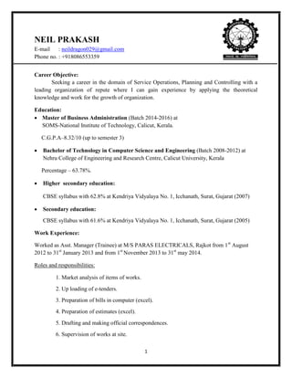 1
NEIL PRAKASH
E-mail : neildragon029@gmail.com
Phone no. : +918086553359
Career Objective:
Seeking a career in the domain of Service Operations, Planning and Controlling with a
leading organization of repute where I can gain experience by applying the theoretical
knowledge and work for the growth of organization.
Education:
 Master of Business Administration (Batch 2014-2016) at
SOMS-National Institute of Technology, Calicut, Kerala.
C.G.P.A–8.32/10 (up to semester 3)
 Bachelor of Technology in Computer Science and Engineering (Batch 2008-2012) at
Nehru College of Engineering and Research Centre, Calicut University, Kerala
Percentage – 63.78%.
 Higher secondary education:
CBSE syllabus with 62.8% at Kendriya Vidyalaya No. 1, Icchanath, Surat, Gujarat (2007)
 Secondary education:
CBSE syllabus with 61.6% at Kendriya Vidyalaya No. 1, Icchanath, Surat, Gujarat (2005)
Work Experience:
Worked as Asst. Manager (Trainee) at M/S PARAS ELECTRICALS, Rajkot from 1st
August
2012 to 31st
January 2013 and from 1st
November 2013 to 31st
may 2014.
Roles and responsibilities:
1. Market analysis of items of works.
2. Up loading of e-tenders.
3. Preparation of bills in computer (excel).
4. Preparation of estimates (excel).
5. Drafting and making official correspondences.
6. Supervision of works at site.
 