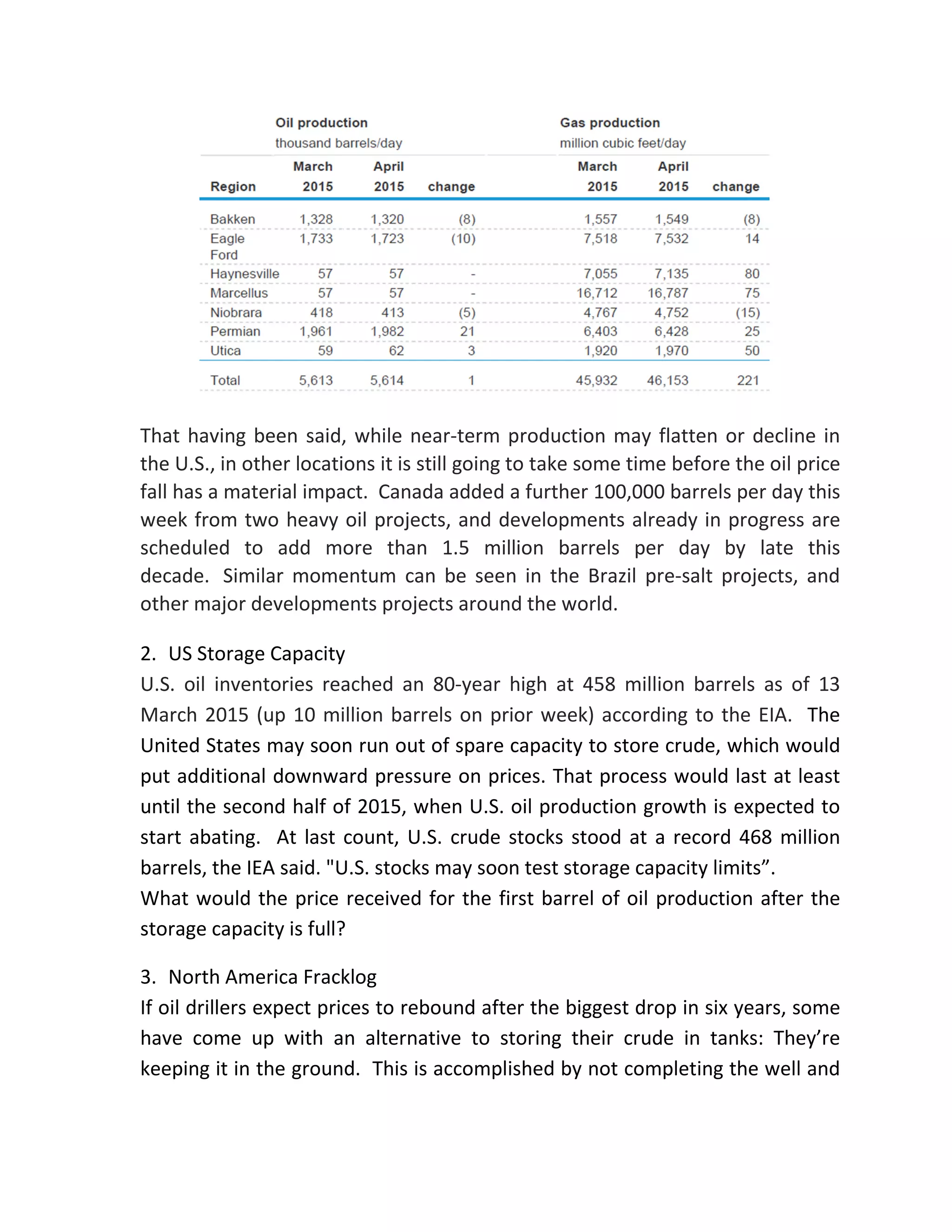 That having been said, while near-term production may flatten or decline in
the U.S., in other locations it is still going to take some time before the oil price
fall has a material impact. Canada added a further 100,000 barrels per day this
week from two heavy oil projects, and developments already in progress are
scheduled to add more than 1.5 million barrels per day by late this
decade. Similar momentum can be seen in the Brazil pre-salt projects, and
other major developments projects around the world.
2. US Storage Capacity
U.S. oil inventories reached an 80-year high at 458 million barrels as of 13
March 2015 (up 10 million barrels on prior week) according to the EIA. The
United States may soon run out of spare capacity to store crude, which would
put additional downward pressure on prices. That process would last at least
until the second half of 2015, when U.S. oil production growth is expected to
start abating. At last count, U.S. crude stocks stood at a record 468 million
barrels, the IEA said. "U.S. stocks may soon test storage capacity limits”.
What would the price received for the first barrel of oil production after the
storage capacity is full?
3. North America Fracklog
If oil drillers expect prices to rebound after the biggest drop in six years, some
have come up with an alternative to storing their crude in tanks: They’re
keeping it in the ground. This is accomplished by not completing the well and
 