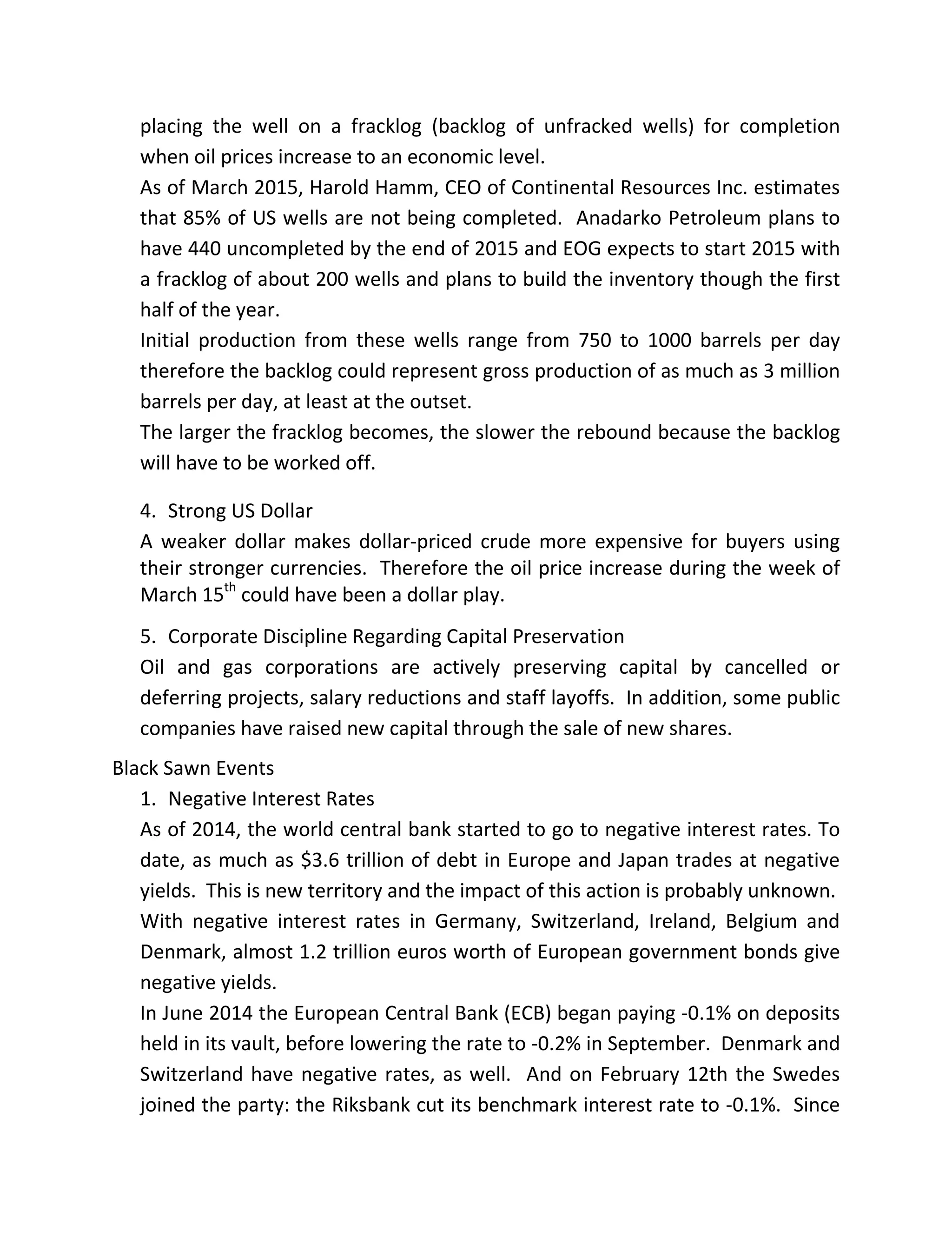 placing the well on a fracklog (backlog of unfracked wells) for completion
when oil prices increase to an economic level.
As of March 2015, Harold Hamm, CEO of Continental Resources Inc. estimates
that 85% of US wells are not being completed. Anadarko Petroleum plans to
have 440 uncompleted by the end of 2015 and EOG expects to start 2015 with
a fracklog of about 200 wells and plans to build the inventory though the first
half of the year.
Initial production from these wells range from 750 to 1000 barrels per day
therefore the backlog could represent gross production of as much as 3 million
barrels per day, at least at the outset.
The larger the fracklog becomes, the slower the rebound because the backlog
will have to be worked off.
4. Strong US Dollar
A weaker dollar makes dollar-priced crude more expensive for buyers using
their stronger currencies. Therefore the oil price increase during the week of
March 15th
could have been a dollar play.
5. Corporate Discipline Regarding Capital Preservation
Oil and gas corporations are actively preserving capital by cancelled or
deferring projects, salary reductions and staff layoffs. In addition, some public
companies have raised new capital through the sale of new shares.
Black Sawn Events
1. Negative Interest Rates
As of 2014, the world central bank started to go to negative interest rates. To
date, as much as $3.6 trillion of debt in Europe and Japan trades at negative
yields. This is new territory and the impact of this action is probably unknown.
With negative interest rates in Germany, Switzerland, Ireland, Belgium and
Denmark, almost 1.2 trillion euros worth of European government bonds give
negative yields.
In June 2014 the European Central Bank (ECB) began paying -0.1% on deposits
held in its vault, before lowering the rate to -0.2% in September. Denmark and
Switzerland have negative rates, as well. And on February 12th the Swedes
joined the party: the Riksbank cut its benchmark interest rate to -0.1%. Since
 