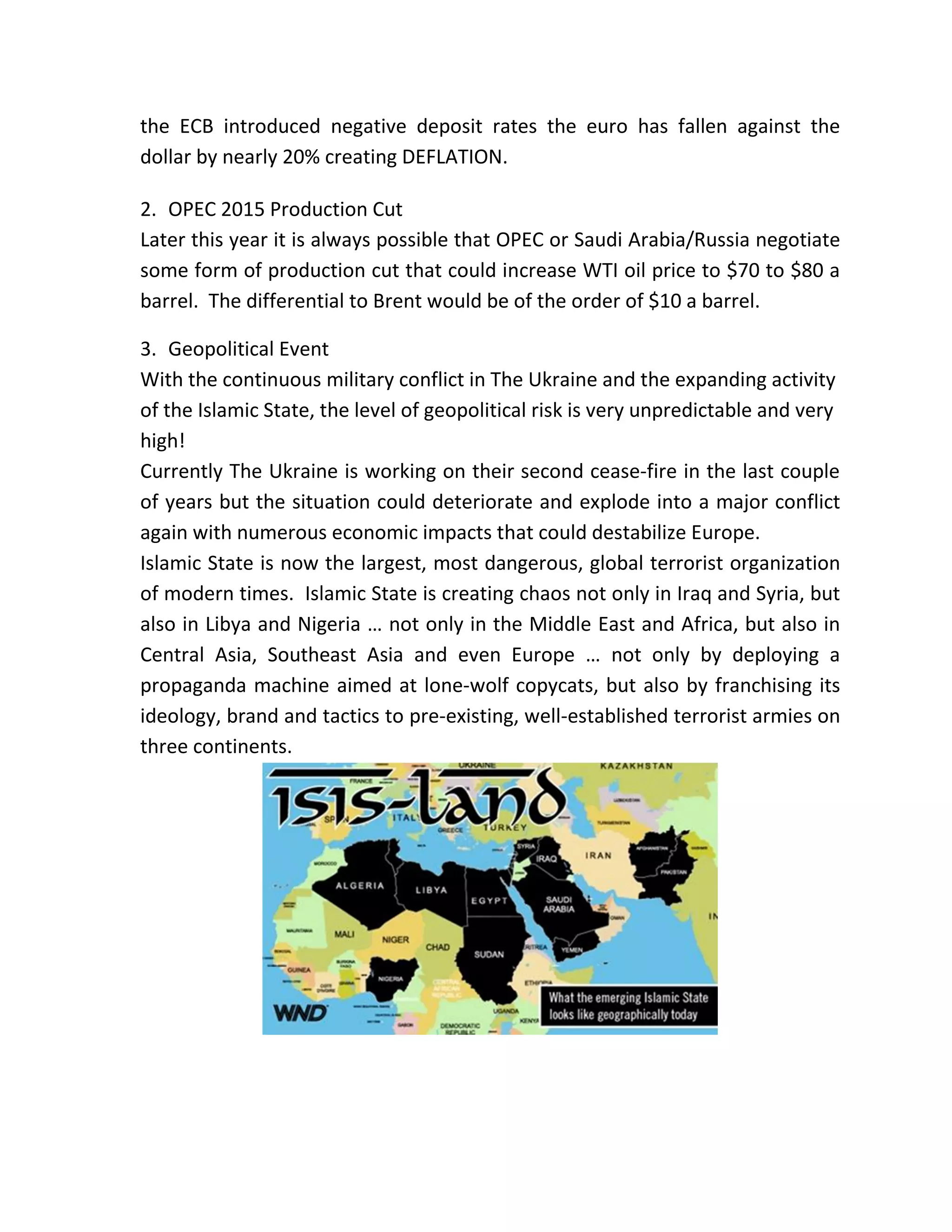 the ECB introduced negative deposit rates the euro has fallen against the
dollar by nearly 20% creating DEFLATION.
2. OPEC 2015 Production Cut
Later this year it is always possible that OPEC or Saudi Arabia/Russia negotiate
some form of production cut that could increase WTI oil price to $70 to $80 a
barrel. The differential to Brent would be of the order of $10 a barrel.
3. Geopolitical Event
With the continuous military conflict in The Ukraine and the expanding activity
of the Islamic State, the level of geopolitical risk is very unpredictable and very
high!
Currently The Ukraine is working on their second cease-fire in the last couple
of years but the situation could deteriorate and explode into a major conflict
again with numerous economic impacts that could destabilize Europe.
Islamic State is now the largest, most dangerous, global terrorist organization
of modern times. Islamic State is creating chaos not only in Iraq and Syria, but
also in Libya and Nigeria … not only in the Middle East and Africa, but also in
Central Asia, Southeast Asia and even Europe … not only by deploying a
propaganda machine aimed at lone-wolf copycats, but also by franchising its
ideology, brand and tactics to pre-existing, well-established terrorist armies on
three continents.
 