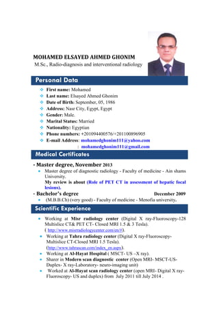 MOHAMED ELSAYED AHMED GHONIM
M.Sc., Radio-diagnosis and interventional radiology
Personal Data
 First name: Mohamed
 Last name: Elsayed Ahmed Ghonim
 Date of Birth: September, 05, 1986
 Address: Nasr City, Egypt, Egypt
 Gender: Male.
 Marital Status: Married
 Nationality: Egyptian
 Phone numbers: +201094400576/+201100896905
 E-mail Address: mohamedghonim111@yahoo.com
: mohamedghonim111@gmail.com
Medical Certificates
- Master degree, November 2013
 Master degree of diagnostic radiology - Faculty of medicine - Ain shams
University.
My review is about (Role of PET CT in assessment of hepatic focal
lesions).
- Bachelor’s degree December 2009
 (M.B.B.Ch) (very good) - Faculty of medicine - Menofia university.
Scientific Experience
 Working at Misr radiology center (Digital X ray-Fluoroscopy-128
Multislice CT& PET CT- Closed MRI 1.5 & 3 Tesla).
( http://www.misrradiologycenter.com/en/#).
 Working at Tahra radiology center (Digital X ray-Fluoroscopy-
Multislice CT-Closed MRI 1.5 Tesla).
(http://www.tahrascan.com/index_en.aspx).
 Working at Al-Hayat Hospital ( MSCT- US –X ray).
 Sharer in Modern scan diagnostic center (Open MRI- MSCT-US-
Duplex- X ray-Laboratory- neuro-imaging unit)
 Worked at Al-Hayat scan radiology center (open MRI- Digital X ray-
Fluoroscopy- US and duplex) from July 2011 till July 2014 .
CurriculumVitae
 