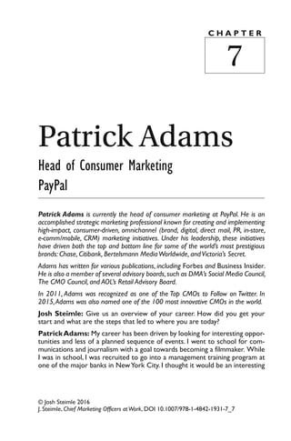 © Josh Steimle 2016
J. Steimle, Chief Marketing Officers atWork, DOI 10.1007/978-1-4842-1931-7_7
Patrick Adams
Head of Consumer Marketing
PayPal
Patrick Adams is currently the head of consumer marketing at PayPal. He is an
accomplished strategic marketing professional known for creating and implementing
high-impact, consumer-driven, omnichannel (brand, digital, direct mail, PR, in-store,
e-comm/mobile, CRM) marketing initiatives. Under his leadership, these initiatives
have driven both the top and bottom line for some of the world’s most prestigious
brands: Chase, Citibank, Bertelsmann MediaWorldwide, andVictoria’s Secret.
Adams has written for various publications, including Forbes and Business Insider.
He is also a member of several advisory boards,such as DMA’s Social Media Council,
The CMO Council, and AOL’s Retail Advisory Board.
In 2011, Adams was recognized as one of the Top CMOs to Follow on Twitter. In
2015,Adams was also named one of the 100 most innovative CMOs in the world.
Josh Steimle: Give us an overview of your career. How did you get your
start and what are the steps that led to where you are today?
PatrickAdams: My career has been driven by looking for interesting oppor-
tunities and less of a planned sequence of events. I went to school for com-
munications and journalism with a goal towards becoming a filmmaker. While
I was in school, I was recruited to go into a management training program at
one of the major banks in NewYork City. I thought it would be an interesting
C H A P T E R
7
 
