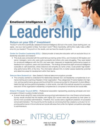 INTRIGUED?
FIND OUT MORE
808-792-3688
LeadershipReturn on your EQ-i®
investment
The EQ-i®
is the first scientifically validated Emotional Intelligence (EI) tool in the world. Great starting point, we
agree…but your next question is likely, “but does it work?” More importantly, will the EQ-i really make a differ-
ence for your leaders? The proof is in the results, and we have the results to prove it.
Center for Creative Leadership (CCL) - Global provider of executive education with an exclusive focus on
leadership education and research
• This study was conducted with the world-famous training center (CCL), and it looked at 302 leaders and
senior managers, some who were quite successful and others who were struggling. They were tested
for emotional intelligence with the EQ-i and were also measured on leadership performance based on
feedback from superiors, peers and subordinates. The findings showed that eight emotional intelligence
subscales ie: self-awareness, stress tolerance and empathy (to name a few), could predict high leader-
ship performance 80% of the time. This information allowed CCL to better assess leadership potential
and determine areas for development within their teams.
Telecom New Zealand Lrd - New Zealand’s National telecommunications provider
• The company wanted to understand the relationship between EQ-i and leadership competencies to en-
hance training and coaching of leaders in their organization. They categorized 70 senior leaders into high,
mid, and low performance groups and found that EQ-i scores accounted for 48 percent of what differen-
tiated the high and low performing leaders. In other words, one-half of the skill set required for successful
execution of this organization’s leadership competencies is comprised of emotional and social skills.
Ontario Principals’ Council (OPC) - Professional association representing practicing principals and vice-
principals in Ontario’s publicly funded schools
• A recent study using EQ-i was conducted among school administrators from nine Ontario school boards.
Survey results showed that the leaders with higher EQ-i scores were also perceived by their peers to
be the more successful administrators. Therefore, EQ-i scores were a significant predictor of successful
school administration. The Council found the results so convincing that they created a curriculum for im-
proving performance in the emotional and social skill areas that confer the highest competitive advantage
to administrators.
Emotional Intelligence &
 