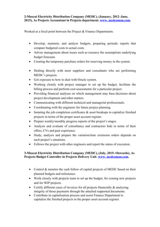 2-Muscat Electricity Distribution Company (MEDC), (January, 2012–June,
2015), As Projects Accountant in Projects department. www. medcoman.com.
Worked as a focal point between the Project & Finance Departments.
• Develop, maintain, and analyze budgets, preparing periodic reports that
compare budgeted costs to actual costs.
• Advise management about issues such as resource the assumptions underlying
budget forecasts.
• Creating the temporary purchase orders for reserving money in the system.
• Dealing directly with most suppliers and consultants who are performing
MEDC’s projects.
• Got exposure to how to deal with Oracle system.
• Working closely with project manager to set up the budget, facilitate the
billing process and perform cost assessments for a particular project.
• Providing financial analyses on which management may base decisions about
project development and other matters
• Communicating with different technical and managerial professionals.
• Coordinating with the engineers for future project planning.
• Instating the job completion certificates & asset breakups to capitalize finished
projects in terms of the proper asset account register.
• Prepare weekly/monthly progress reports of the project’s stages.
• Analysis and evaluate of consultancy and contractors bids in terms of their
offers, CVs and past experience.
• Study, analysis and prepare the variation/time extension orders depends on
each project’s situations.
• Follows the project with other engineers and report the status of execution.
3-Muscat Electricity Distribution Company (MEDC), (July, 2015- Onwards), As
Projects Budget Controller in Projects Delivery Unit. www. medcoman.com.
• Control & monitor the cash follow of capital projects of MEDC based on their
planned budgets and milestones.
• Work closely with projects team to set up the budget, for coming new projects
and for WIP projects.
• Certify different cases of invoices for all projects financially & analyzing
integrity of those payments through the attached supported documents.
• Contribute in capitalization process and assist Finance Department to
capitalize the finished projects in the proper asset account register.
 