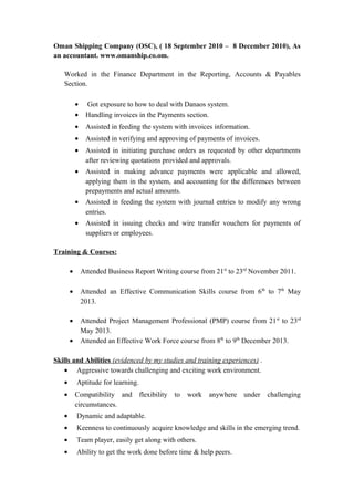 Oman Shipping Company (OSC), ( 18 September 2010 – 8 December 2010), As
an accountant. www.omanship.co.om.
Worked in the Finance Department in the Reporting, Accounts & Payables
Section.
• Got exposure to how to deal with Danaos system.
• Handling invoices in the Payments section.
• Assisted in feeding the system with invoices information.
• Assisted in verifying and approving of payments of invoices.
• Assisted in initiating purchase orders as requested by other departments
after reviewing quotations provided and approvals.
• Assisted in making advance payments were applicable and allowed,
applying them in the system, and accounting for the differences between
prepayments and actual amounts.
• Assisted in feeding the system with journal entries to modify any wrong
entries.
• Assisted in issuing checks and wire transfer vouchers for payments of
suppliers or employees.
Training & Courses:
• Attended Business Report Writing course from 21st
to 23rd
November 2011.
• Attended an Effective Communication Skills course from 6th
to 7th
May
2013.
• Attended Project Management Professional (PMP) course from 21st
to 23rd
May 2013.
• Attended an Effective Work Force course from 8th
to 9th
December 2013.
Skills and Abilities (evidenced by my studies and training experiences) .
• Aggressive towards challenging and exciting work environment.
• Aptitude for learning.
• Compatibility and flexibility to work anywhere under challenging
circumstances.
• Dynamic and adaptable.
• Keenness to continuously acquire knowledge and skills in the emerging trend.
• Team player, easily get along with others.
• Ability to get the work done before time & help peers.
 