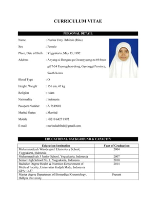 CURRICULUM VITAE
PERSONAL DETAIL
Name : Nurina Umy Habibah (Rina)
Sex : Female
Place, Date of Birth : Yogyakarta, May 15, 1992
Address : Anyang-si Dongan-gu Gwanpyeong-ro 69-beon
gil 7-54 Pyeongchon-dong, Gyeonggi Province,
South Korea
Blood Type : O
Height, Weight : 156 cm, 47 kg
Religion : Islam
Nationality : Indonesia
Passport Number : A 7549001
Marital Status : Married
Mobile : +8210 6427 1992
E-mail : nurinahabibah@gmail.com
EDUCATIONAL BACKGROUND & CAPACITY
Education Institution Year of Graduation
Muhammadiyah Wirobrajan I Elementary School,
Yogyakarta, Indonesia
2004
Muhammadiyah 3 Junior School, Yogyakarta, Indonesia 2007
Senior High School No. 1, Yogyakarta, Indonesia 2010
Bachelor Degree Health & Nutrition Departement of
Medical Faculty, Universitas Gadjah Mada, Indonesia
GPA : 3,37
2014
Master degree Department of Biomedical Gerontology,
Hallym University
Present
 