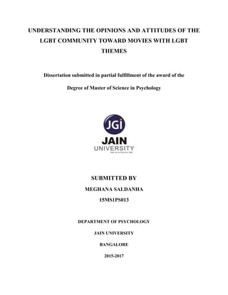 1
UNDERSTANDING THE OPINIONS AND ATTITUDES OF THE
LGBT COMMUNITY TOWARD MOVIES WITH LGBT
THEMES
Dissertation submitted in partial fulfillment of the award of the
Degree of Master of Science in Psychology
SUBMITTED BY
MEGHANA SALDANHA
15MS1PS013
DEPARTMENT OF PSYCHOLOGY
JAIN UNIVERSITY
BANGALORE
2015-2017
 