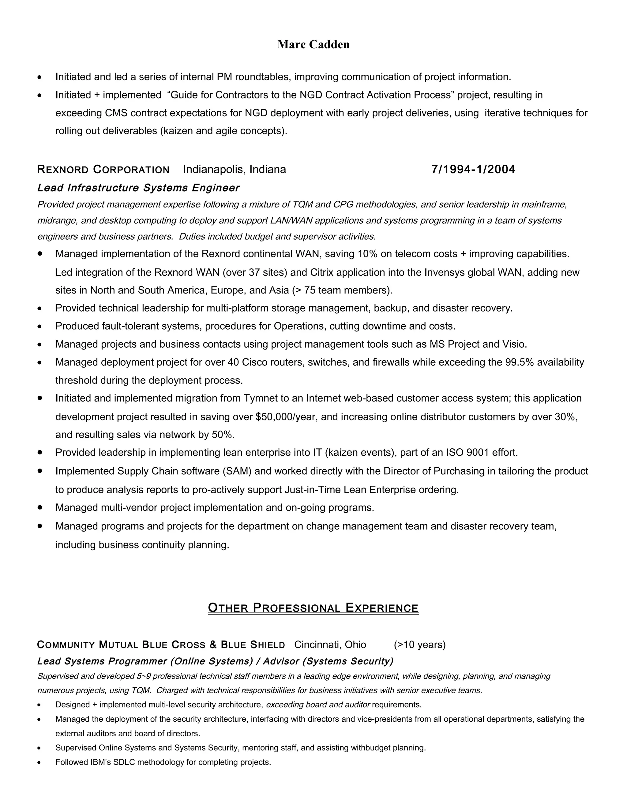 Marc Cadden
• Initiated and led a series of internal PM roundtables, improving communication of project information.
• Initiated + implemented “Guide for Contractors to the NGD Contract Activation Process” project, resulting in
exceeding CMS contract expectations for NGD deployment with early project deliveries, using iterative techniques for
rolling out deliverables (kaizen and agile concepts).
REXNORD CORPORATION Indianapolis, Indiana 7/1994-1/2004
Lead Infrastructure Systems Engineer
Provided project management expertise following a mixture of TQM and CPG methodologies, and senior leadership in mainframe,
midrange, and desktop computing to deploy and support LAN/WAN applications and systems programming in a team of systems
engineers and business partners. Duties included budget and supervisor activities.
• Managed implementation of the Rexnord continental WAN, saving 10% on telecom costs + improving capabilities.
Led integration of the Rexnord WAN (over 37 sites) and Citrix application into the Invensys global WAN, adding new
sites in North and South America, Europe, and Asia (> 75 team members).
• Provided technical leadership for multi-platform storage management, backup, and disaster recovery.
• Produced fault-tolerant systems, procedures for Operations, cutting downtime and costs.
• Managed projects and business contacts using project management tools such as MS Project and Visio.
• Managed deployment project for over 40 Cisco routers, switches, and firewalls while exceeding the 99.5% availability
threshold during the deployment process.
• Initiated and implemented migration from Tymnet to an Internet web-based customer access system; this application
development project resulted in saving over $50,000/year, and increasing online distributor customers by over 30%,
and resulting sales via network by 50%.
• Provided leadership in implementing lean enterprise into IT (kaizen events), part of an ISO 9001 effort.
• Implemented Supply Chain software (SAM) and worked directly with the Director of Purchasing in tailoring the product
to produce analysis reports to pro-actively support Just-in-Time Lean Enterprise ordering.
• Managed multi-vendor project implementation and on-going programs.
• Managed programs and projects for the department on change management team and disaster recovery team,
including business continuity planning.
OTHER PROFESSIONAL EXPERIENCE
COMMUNITY MUTUAL BLUE CROSS & BLUE SHIELD Cincinnati, Ohio (>10 years)
Lead Systems Programmer (Online Systems) / Advisor (Systems Security)
Supervised and developed 5~9 professional technical staff members in a leading edge environment, while designing, planning, and managing
numerous projects, using TQM. Charged with technical responsibilities for business initiatives with senior executive teams.
• Designed + implemented multi-level security architecture, exceeding board and auditor requirements.
• Managed the deployment of the security architecture, interfacing with directors and vice-presidents from all operational departments, satisfying the
external auditors and board of directors.
• Supervised Online Systems and Systems Security, mentoring staff, and assisting withbudget planning.
• Followed IBM’s SDLC methodology for completing projects.
 