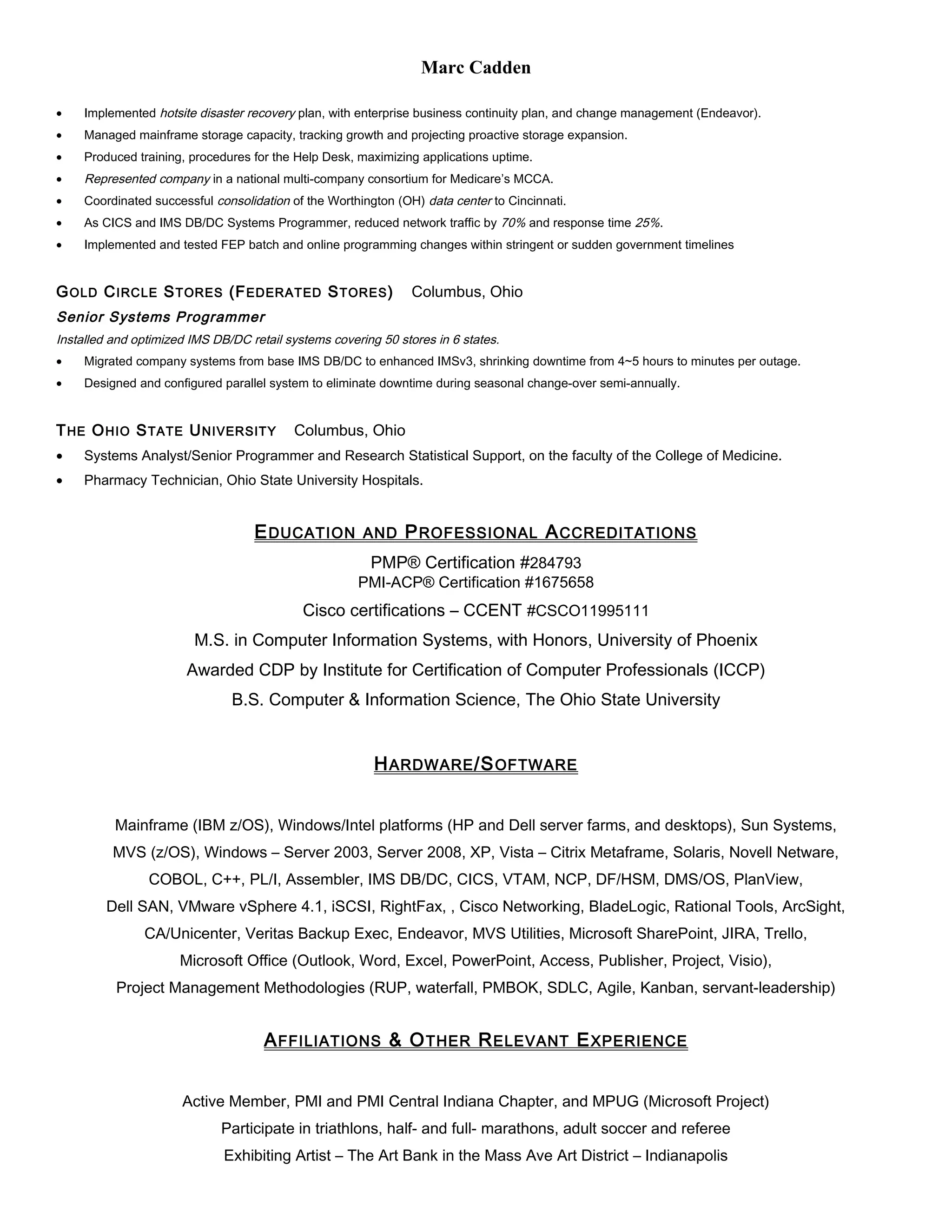 Marc Cadden
• Implemented hotsite disaster recovery plan, with enterprise business continuity plan, and change management (Endeavor).
• Managed mainframe storage capacity, tracking growth and projecting proactive storage expansion.
• Produced training, procedures for the Help Desk, maximizing applications uptime.
• Represented company in a national multi-company consortium for Medicare’s MCCA.
• Coordinated successful consolidation of the Worthington (OH) data center to Cincinnati.
• As CICS and IMS DB/DC Systems Programmer, reduced network traffic by 70% and response time 25%.
• Implemented and tested FEP batch and online programming changes within stringent or sudden government timelines
GOLD CIRCLE STORES (FEDERATED STORES) Columbus, Ohio
Senior Systems Programmer
Installed and optimized IMS DB/DC retail systems covering 50 stores in 6 states.
• Migrated company systems from base IMS DB/DC to enhanced IMSv3, shrinking downtime from 4~5 hours to minutes per outage.
• Designed and configured parallel system to eliminate downtime during seasonal change-over semi-annually.
THE OHIO STATE UNIVERSITY Columbus, Ohio
• Systems Analyst/Senior Programmer and Research Statistical Support, on the faculty of the College of Medicine.
• Pharmacy Technician, Ohio State University Hospitals.
EDUCATION AND PROFESSIONAL ACCREDITATIONS
PMP® Certification #284793
PMI-ACP® Certification #1675658
Cisco certifications – CCENT #CSCO11995111
M.S. in Computer Information Systems, with Honors, University of Phoenix
Awarded CDP by Institute for Certification of Computer Professionals (ICCP)
B.S. Computer & Information Science, The Ohio State University
HARDWARE/SOFTWARE
Mainframe (IBM z/OS), Windows/Intel platforms (HP and Dell server farms, and desktops), Sun Systems,
MVS (z/OS), Windows – Server 2003, Server 2008, XP, Vista – Citrix Metaframe, Solaris, Novell Netware,
COBOL, C++, PL/I, Assembler, IMS DB/DC, CICS, VTAM, NCP, DF/HSM, DMS/OS, PlanView,
Dell SAN, VMware vSphere 4.1, iSCSI, RightFax, , Cisco Networking, BladeLogic, Rational Tools, ArcSight,
CA/Unicenter, Veritas Backup Exec, Endeavor, MVS Utilities, Microsoft SharePoint, JIRA, Trello,
Microsoft Office (Outlook, Word, Excel, PowerPoint, Access, Publisher, Project, Visio),
Project Management Methodologies (RUP, waterfall, PMBOK, SDLC, Agile, Kanban, servant-leadership)
AFFILIATIONS & OTHER RELEVANT EXPERIENCE
Active Member, PMI and PMI Central Indiana Chapter, and MPUG (Microsoft Project)
Participate in triathlons, half- and full- marathons, adult soccer and referee
Exhibiting Artist – The Art Bank in the Mass Ave Art District – Indianapolis
 