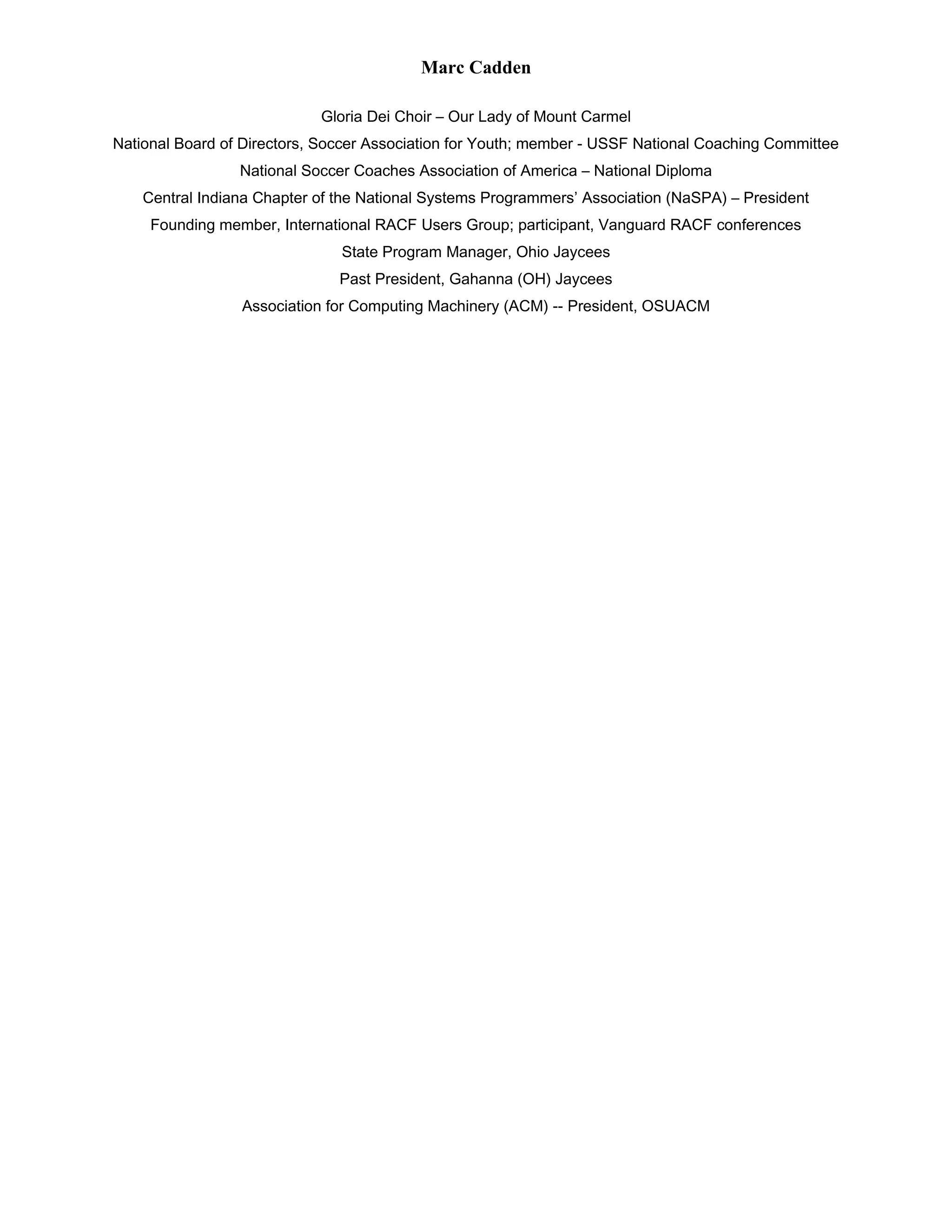 Marc Cadden
Gloria Dei Choir – Our Lady of Mount Carmel
National Board of Directors, Soccer Association for Youth; member - USSF National Coaching Committee
National Soccer Coaches Association of America – National Diploma
Central Indiana Chapter of the National Systems Programmers’ Association (NaSPA) – President
Founding member, International RACF Users Group; participant, Vanguard RACF conferences
State Program Manager, Ohio Jaycees
Past President, Gahanna (OH) Jaycees
Association for Computing Machinery (ACM) -- President, OSUACM
 