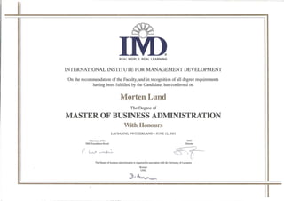 IM>REAL WORLD. REAL LEARNING
INTERNATIONAL INSTITUTE FOR MANAGEMENT DEVELOPMENT
On the recommendation of the Faculty, and in recognition of all degree requirements
having been fulfilled by the Candidate, has conferred on
Morten Lund
The Degree of
MASTER OF BUSINESS ADMINISTRATION
With Honours
LAUSANNE, SWITZERLAND -JUNE 12, 2015
Chairman of the IMD
IMD Foundation Board Director
The Master of business administration is organized in association with the University of Lausanne
Recteur
UNIL
 