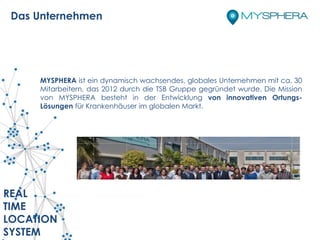 MYSPHERA ist ein dynamisch wachsendes, globales Unternehmen mit ca. 30
Mitarbeitern, das 2012 durch die TSB Gruppe gegründet wurde. Die Mission
von MYSPHERA besteht in der Entwicklung von innovativen Ortungs-
Lösungen für Krankenhäuser im globalen Markt.
REAL
TIME
LOCATION
SYSTEM
Das Unternehmen
 
