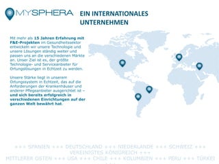 EIN INTERNATIONALES
UNTERNEHMEN
Mit mehr als 15 Jahren Erfahrung mit
F&E-Projekten im Gesundheitssektor
entwickeln wir unsere Technologie und
unsere Lösungen ständig weiter und
passen uns an die verschiedenen Märkte
an. Unser Ziel ist es, der größte
Technologie- und Serviceanbieter für
Ortungslösungen in Echtzeit zu werden.
Unsere Stärke liegt in unserem
Ortungssystem in Echtzeit, das auf die
Anforderungen der Krankenhäuser und
anderer Pflegeanbieter ausgerichtet ist –
und sich bereits erfolgreich in
verschiedenen Einrichtungen auf der
ganzen Welt bewährt hat.
+++ SPANIEN +++ DEUTSCHLAND +++ NIEDERLANDE +++ SCHWEIZ +++
VEREINIGTES KÖNIGREICH +++
MITTLERER OSTEN +++ USA +++ CHILE +++ KOLUMBIEN +++ PERU +++ TÜRKEI
 