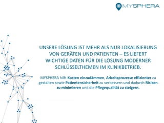 UNSERE LÖSUNG IST MEHR ALS NUR LOKALISIERUNG
VON GERÄTEN UND PATIENTEN – ES LIEFERT
WICHTIGE DATEN FÜR DIE LÖSUNG MODERNER
SCHLÜSSELTHEMEN IM KLINIKBETRIEB.
MYSPHERA hilft Kosten einzudämmen, Arbeitsprozesse effizienter zu
gestalten sowie Patientensicherheit zu verbessern und dadurch Risiken
zu minimieren und die Pflegequalität zu steigern.
 
