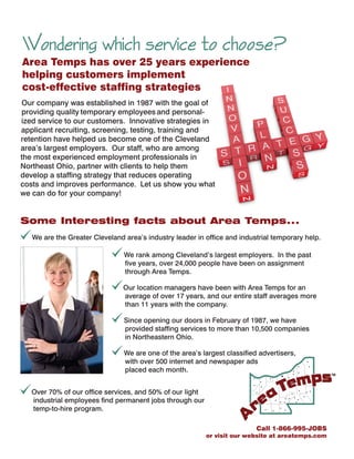 TM
Some Interesting facts about Area Temps...
[We are the Greater Cleveland area’s industry leader in office and industrial temporary help.
[
[
[
[
We rank among Cleveland’s largest employers. In the past
five years, over 24,000 people have been on assignment
through Area Temps.
Our location managers have been with Area Temps for an
average of over 17 years, and our entire staff averages more
than 11 years with the company.
Since opening our doors in February of 1987, we have
provided staffing services to more than 10,500 companies
in Northeastern Ohio.
We are one of the area’s largest classified advertisers,
with over 500 internet and newspaper ads
placed each month.
Our company was established in 1987 with the goal of
providing quality temporary employees and personal-
ized service to our customers. I
Our staff, who are among
the most experienced employment professionals in
Northeast Ohio,
Let us show you what
we can do for your company!
nnovative strategies in
applicant recruiting, screening, testing, training and
retention have helped us become one of the Cleveland
area’s largest employers.
partner with clients to help them
develop a staffing strategy that reduces operating
costs and improves performance.
Call 1-866-995-JOBS
or visit our website at areatemps.com
Area Temps has over 25 years experience
helping customers implement
cost-effective staffing strategies
Wondering which service to choose?
[Over 70% of our office services, and 50% of our light
industrial employees find permanent jobs through our
temp-to-hire program.
 