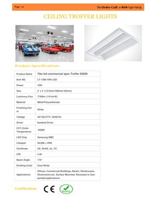 Page 10 To Order Call: 1-868-747-7273
CEILING TROFFER LIGHTS
Product Specifications
Product Name 70w led commercial spec Troffer 6500K
Item NO LT-1206-70W LED
Power 70W
Size 2’ x 4’ (1215mm*605mm*85mm)
Luminous Flux 7700lm (110 lm/W)
Material Metal/Polycarbonate
Finishing Col-
or
White
Voltage AC100-277V, 50/60 Hz
Driver Isolated Driver
CCT (Color
Temperature)
6500K
LED Chip Samsung SMD
Lifespan 50,000 + HRS
Certificate CE, RoHS, UL, FC
CRI ≥ 80
Beam Angle 175°
Emitting Color Cool White
Applications
Offices, Commercial Buildings, Banks, Warehouses,
Showrooms etc. Surface Mounted, Recessed or Sus-
pended applications
Certifications
 