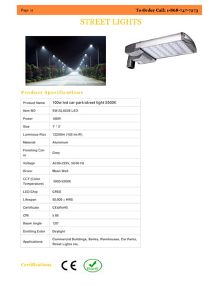Page 11 To Order Call: 1-868-747-7273
Product Specifications
Certifications
STREET LIGHTS
Product Name 100w led car park/street light 5500K
Item NO SW-SL403B LED
Power 100W
Size 1’ * 2’
Luminous Flux 13200lm (100 lm/W)
Material Aluminum
Finishing Col-
or
Grey
Voltage AC90-295V, 50/60 Hz
Driver Mean Well
CCT (Color
Temperature)
5000-5500K
LED Chip CREE
Lifespan 50,000 + HRS
Certificate CE&RoHS
CRI ≥ 80
Beam Angle 120°
Emitting Color Daylight
Applications
Commercial Buildings, Banks, Warehouses, Car Parks,
Street Lights etc.
 