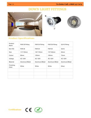 Page 12 To Order Call: 1-868-747-7273
Product Specifications
Certifications
DOWN LIGHT FITTINGS
Product
Name
PAR 20 Fitting PAR 30 Fitting PAR 38 Fitting GU10 Fitting
Item NO PAR 20 PAR 30 PAR 38 GU10
Size 114*145mm 145*170mm 175*185mm 85mm
Cutout 90mm 120mm 150mm 72mm
Voltage AC 120V AC 120V AC 120V AC 120V
Material Aluminum/Metal Aluminum/Metal Aluminum/Metal Aluminum/Metal
Finishing
Color
White White White Silver
 
