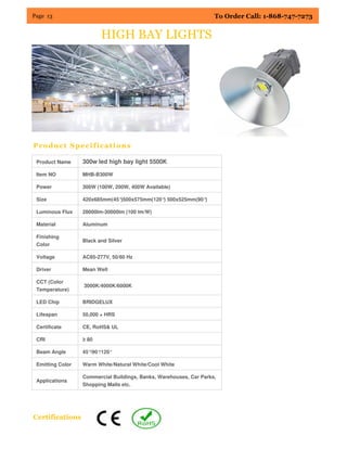 Page 13 To Order Call: 1-868-747-7273
Product Specifications
Certifications
HIGH BAY LIGHTS
Product Name 300w led high bay light 5500K
Item NO MHB-B300W
Power 300W (100W, 200W, 400W Available)
Size 420x685mm(45°)500x575mm(120°) 500x525mm(90°)
Luminous Flux 28000lm-30000lm (100 lm/W)
Material Aluminum
Finishing
Color
Black and Silver
Voltage AC85-277V, 50/60 Hz
Driver Mean Well
CCT (Color
Temperature)
3000K/4000K/6000K
LED Chip BRIDGELUX
Lifespan 50,000 + HRS
Certificate CE, RoHS& UL
CRI ≥ 80
Beam Angle 45°/90°/120°
Emitting Color Warm White/Natural White/Cool White
Applications
Commercial Buildings, Banks, Warehouses, Car Parks,
Shopping Malls etc.
 