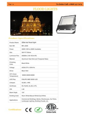 Page 14 To Order Call: 1-868-747-7273
Product Specifications
Certifications
FLOOD LIGHTS
Product Name 200w led flood light
Item NO MFL-S200
Power 200W (10W to 200W Available)
Size 360*471*60mm
Luminous Flux 26000lm (130-150 lm/W)
Material Aluminum Heat Sink and Tempered Glass
Finishing
Color
Black/White
Voltage AC85-277V, 50/60 Hz
Driver Mean Well
CCT (Color
Temperature)
3000K/4000K/6000K
LED Chip PHILIPS SMD 3030S LED
Lifespan 50,000 + HRS
Certificate CE, RoHS, UL,DLC, ETL
CRI ≥ 80
Beam Angle 120°
Emitting Color Warm White/Natural White/Cool White
Applications
Commercial Buildings, Banks, Warehouses, Car Parks,
Landscape Lighting, Building Facade, etc.
 