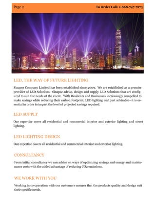 To Order Call: 1-868-747-7273Page 2
LED, THE WAY OF FUTURE LIGHTING
Sinapse Company Limited has been established since 2009. We are established as a premier
provider of LED Solutions. Sinapse advise, design and supply LED Solutions that are config-
ured to suit the needs of the client. With Residents and Businesses increasingly compelled to
make savings while reducing their carbon footprint, LED lighting isn’t just advisable—it is es-
sential in order to impart the level of projected savings required.
LED SUPPLY
Our expertise cover all residential and commercial interior and exterior lighting and street
lighting.
LED LIGHTING DESIGN
Our expertise covers all residential and commercial interior and exterior lighting.
CONSULTANCY
From initial consultancy we can advise on ways of optimizing savings and energy and mainte-
nance costs with the added advantage of reducing CO2 emissions.
WE WORK WITH YOU
Working in co-operation with our customers ensures that the products quality and design suit
their specific needs.
 