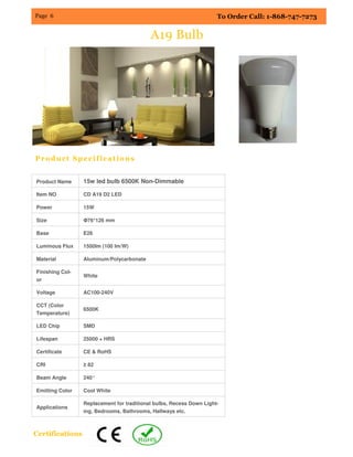 To Order Call: 1-868-747-7273Page 6
A19 Bulb
Product Specifications
Product Name 15w led bulb 6500K Non-Dimmable
Item NO CD A19 D2 LED
Power 15W
Size Φ76*126 mm
Base E26
Luminous Flux 1500lm (100 lm/W)
Material Aluminum/Polycarbonate
Finishing Col-
or
White
Voltage AC100-240V
CCT (Color
Temperature)
6500K
LED Chip SMD
Lifespan 25000 + HRS
Certificate CE & RoHS
CRI ≥ 82
Beam Angle 240°
Emitting Color Cool White
Applications
Replacement for traditional bulbs, Recess Down Light-
ing, Bedrooms, Bathrooms, Hallways etc.
Certifications
 