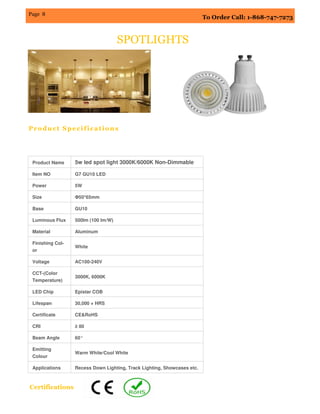 To Order Call: 1-868-747-7273
Page 8
SPOTLIGHTS
Product Name 5w led spot light 3000K/6000K Non-Dimmable
Item NO G7 GU10 LED
Power 5W
Size Φ50*65mm
Base GU10
Luminous Flux 500lm (100 lm/W)
Material Aluminum
Finishing Col-
or
White
Voltage AC100-240V
CCT-(Color
Temperature)
3000K, 6000K
LED Chip Epistar COB
Lifespan 30,000 + HRS
Certificate CE&RoHS
CRI ≥ 80
Beam Angle 60°
Emitting
Colour
Warm White/Cool White
Applications Recess Down Lighting, Track Lighting, Showcases etc.
Product Specifications
Certifications
 