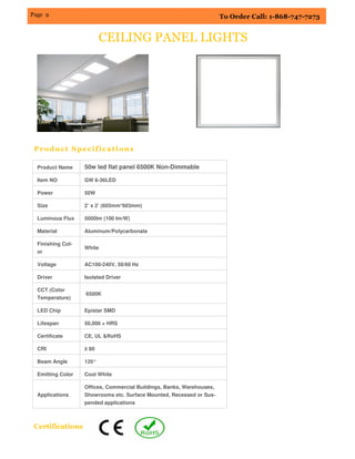 Page 9 To Order Call: 1-868-747-7273
CEILING PANEL LIGHTS
Product Specifications
Product Name 50w led flat panel 6500K Non-Dimmable
Item NO GW 6-36LED
Power 50W
Size 2’ x 2’ (603mm*603mm)
Luminous Flux 5000lm (100 lm/W)
Material Aluminum/Polycarbonate
Finishing Col-
or
White
Voltage AC100-240V, 50/60 Hz
Driver Isolated Driver
CCT (Color
Temperature)
6500K
LED Chip Epistar SMD
Lifespan 50,000 + HRS
Certificate CE, UL &RoHS
CRI ≥ 80
Beam Angle 120°
Emitting Color Cool White
Applications
Offices, Commercial Buildings, Banks, Warehouses,
Showrooms etc. Surface Mounted, Recessed or Sus-
pended applications
Certifications
 