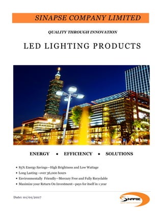 LED LIGHTING PRODUCTS
ENERGY ● EFFICIENCY ● SOLUTIONS
• 85% Energy Savings—High Brightness and Low Wattage
• Long Lasting—over 36,000 hours
• Environmentally Friendly—Mercury Free and Fully Recyclable
• Maximize your Return On Investment—pays for itself in 1 year
SINAPSE COMPANY LIMITED
QUALITY THROUGH INNOVATION
Date: 01/01/2017
 