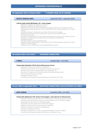 page 2 sur 6
•Chef de projet activité SMS Banking –SVI – Centre d’appels
•Définition et rédaction des expressions de besoin.
•Définition et rédaction des dossiers de sécurité.
•Définition des matrices de flux et coordination des équipes réseaux pour les ouvetures de routes.
•Maquettage des solutions SMS, SVI et Centre d'appel (VMs mises en place et exploités sur un serveur
de test).
•Validation technique et fonctionelle des solutions SMS, SVI et Centre d'appel.
•Réalisation de Business Cases pour valider avec le client interne la viabilité du projet.
•Suivi avancement projet
•Animation et reporting projet lors des Comités de Pilotage avec les Directions des filiales concernées.
•Assistance à la négociation contractuelle (contrat de maintenance/exploitation)
•Pilotage Intervenants
•Pilotage prestataires internes Société Générale.
•Missions réalisées: Solution SMS au Tchad, Burkina Faso et Guinée Equatoriale, Solution SVI + Centre
d'appels au Tchad et Guinée
•Missions sur Site : TCHAD (2 semaines) et BURKINA FASO (1 semaine)
SOCIETE GENERALE (IBFS) (septembre 2013 – septembre 2016)
•Responsable Exploitation ToIP (2 sites de 250 personnes chacun)
•Définition et rédaction des procédures d'exploitation.
•Définition des procédures de crise et gestion des incidents de crise ToIP.
•Définition d'une structure organisationelle pour l'Exploitation ToIP
•Assistance à la négociation contractuelle (contrat de maintenance/exploitation).
•Suivi opérationnel (gestion des tickets)
•Pilotage Intervenants L’Oréal
•Coordination des équipes prestataires Maintenance et Exploitation de L’Oréal.
L’OREAL (octobre 2012 – avril 2013)
EXPERIENCE PROFESSIONELLE
De Septembre 2013 à Octobre 2016: T-LOGISM (filiale de SI-LOGISM)
De octobre 2012 à avril 2013 : DAVIDSON CONSULTING
De juin 2001 à septembre 2012 : DEVOTEAM CONSULTING (rachat SITICOM avril 2002)
•Responsable déploiement ToIP– Secteur France Espagne – (sites allant de 4 à 120 personnes)
•Validation technique et fonctionnelle de la nouvelle solution ToIP proposée par le constructeur.
•Préparation argumentaire pour préparer les nouveaux déploiements sur le Secteur Espagne.
•Maquettage nouvelle solution sur site (Siège Espagne)
•Présentation nouvelle solution ToIP à la DSI Secteur Espagne.
•Rédaction des documents de collecte de besoins utilisateurs .
•Rédaction expression de besoins et interfaçage client.
•Assistance au déploiement distant.
•Assistance au déploiement sur site. (en support des intégrateurs locaux – Espagne).
•Coordinnation des équipes prestataire Saint-Gobain et intégrateurs locaux.
SAINT-GOBAIN (novembre 2010 – juin 2012)
 