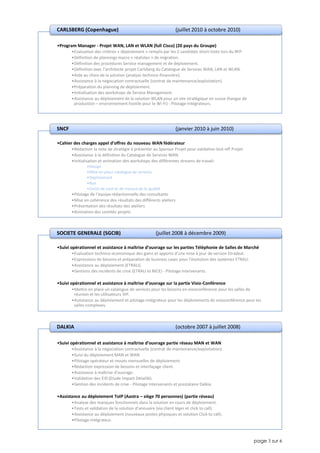 page 3 sur 6
•Program Manager - Projet WAN, LAN et WLAN (full Cisco) (20 pays du Groupe)
•Evaluation des critères « déploiement » remplis par les 2 candidats short-listés lors du RFP.
•Définition de plannings macro « réalistes » de migration.
•Définition des procédures Service management et de déploiement.
•Définition avec l’architecte projet Carlsberg du Catalogue de Services WAN, LAN et WLAN.
•Aide au choix de la solution (analyse technico-financière).
•Assistance à la négociation contractuelle (contrat de maintenance/exploitation).
•Préparation du planning de déploiement.
•Initialisation des workshops de Service Management.
•Assistance au déploiement de la solution WLAN pour un site stratégique en suisse (hangar de
production – environnement hostile pour le Wi-Fi) - Pilotage Intégrateurs.
CARLSBERG (Copenhague) (juillet 2010 à octobre 2010)
•Cahier des charges appel d’offres du nouveau WAN fédérateur
•Rédaction la note de stratégie à présenter au Sponsor Projet pour validation kick-off Projet.
•Assistance à la définition du Catalogue de Services WAN.
•Initialisation et animation des workshops des différentes streams de travail:
•Design
•Mise en place catalogue de services
•Déploiement
•Run
•Outils de suivi et de mesure de la qualité
•Pilotage de l'équipe rédactionnelle des consultants
•Mise en cohérence des résultats des différents ateliers
•Présentation des résultats des ateliers
•Animation des comités projets
SNCF (janvier 2010 à juin 2010)
•Suivi opérationnel et assistance à maîtrise d’ouvrage sur les parties Téléphonie de Salles de Marché
•Evaluation technico-économique des gains et apports d’une mise à jour de version Etradeal.
•Expressions de besoins et préparation de business cases pour l’évolution des systèmes ETRALI.
•Assistance au déploiement (ETRALI).
•Gestions des incidents de crise (ETRALI et NICE) - Pilotage Intervenants.
•Suivi opérationnel et assistance à maîtrise d’ouvrage sur la partie Visio-Conférence
•Mettre en place un catalogue de services pour les besoins en visioconférence pour les salles de
réunion et les utilisateurs VIP.
•Assistance au déploiement et pilotage intégrateur pour les déploiements de visioconférence pour les
salles complexes.
SOCIETE GENERALE (SGCIB) (juillet 2008 à décembre 2009)
•Suivi opérationnel et assistance à maîtrise d’ouvrage partie réseau MAN et WAN
•Assistance à la négociation contractuelle (contrat de maintenance/exploitation).
•Suivi du déploiement MAN et WAN
•Pilotage opérateur et revues mensuelles de déploiement.
•Rédaction expression de besoins et interfaçage client.
•Assistance à maîtrise d'ouvrage.
•Validation des EID (Etude Impact Détaillé).
•Gestion des incidents de crise - Pilotage Intervenants et prestataire Dalkia.
•Assistance au déploiement ToIP (Aastra – siège 70 personnes) (partie réseau)
•Analyse des manques fonctionnels dans la solution en cours de déploiement.
•Tests et validation de la solution d’annuaire (via client léger et click to call).
•Assistance au déploiement (nouveaux postes physiques et solution Click to call).
•Pilotage intégrateur.
DALKIA (octobre 2007 à juillet 2008)
 