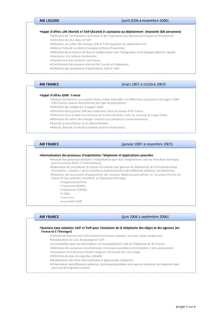page 4 sur 6
•Appel d’offres LAN (Nortel) et ToIP (Alcatel) et assistance au déploiement (monosite 300 personnes)
•Définition de l’architecture technique et de l’expression des besoins techniques et fonctionnels.
•Définition des SLA data et ToIP.
•Rédaction du cahier des charges LAN et ToIP et gestion du dépouillement.
•Aide au choix de la solution (analyse technico-financière).
•Définition de la matrice de flux en collaboration avec l’intégrateur et les équipes data Air Liquide
•Assistance à la collecte de données.
•Déploiement des solutions techniques.
•Coordination des équipes internes Air Liquide et Intégrateur
•Définition des procédures d’exploitation LAN et ToIP.
AIR LIQUIDE (avril 2006 à novembre 2006)
•Appel d’offres GSM - France
•Analyse des besoins sur la partie flotte mobile (identifier les différentes populations d’usagers GSM
d’Air France, besoins fonctionnels par type de population).
•Définition des catégories d'usagers GSM.
•Définition d’un guichet SAV par l’opérateur dans les locaux d’Air France.
•Définition d’un modèle économique de forfaits (forfaits, coûts de roaming et usages Data).
•Rédaction du cahier des charges transmis aux opérateurs soumissionnaires.
•Suivi de la consultation et du dépouillement.
•Aide au choix de la solution (analyse technico-financière).
AIR FRANCE (mars 2007 à octobre 2007)
•Normalisation des processus d’exploitation Téléphonie et Applications associées
•Analyse des processus existants d’exploitation pour leur intégration au sein du help desk technique
(anciennement dédié à l'Informatique).
•Elaboration de procédures d’analyse d’incidents (par gamme de téléphonie) et le troubleshooting
d’incidents « simples » via les interfaces d’administration des différents systèmes de téléphonie.
•Rédaction des documents d’exploitation des produits téléphoniques utilisés sur les plates-formes Air
France et des systèmes transférés au help desk technique :
•Telephonie ALCATEL
•Telephonie NORTEL
•Telephonie TENOVIS
•ETRALI
•Intercoms
•passerelles GSM
AIR FRANCE (janvier 2007 à novembre 2007)
•Business Case solutions VoIP et ToIP pour l’évolution de la téléphonie des sièges et des agences (en
France et à l’étranger)
•Collecte de données des informations techniques relatives aux sites (siège et agences).
•Modélisation du coût de passage en ToIP.
•Consolidation avec les informations de renouvellement LAN et Téléphonie de Air France.
•Définition des scénarios d’architectures techniques possibles (centralisation / sites autonomes)
•Conception d’un Business Model intégrant l’ensemble des sites Siège.
•Définition du plan de migration détaillé.
•Modélisation des sites internationaux et agences par catégories.
•Présentation des différents scénarios techniques possibles ainsi que les scénarios de migration avec
planning de migration associé.
AIR FRANCE (juin 2006 à septembre 2006)
 