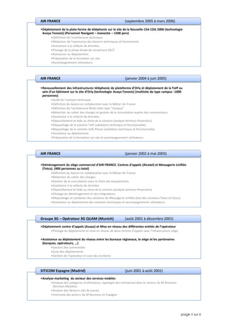 page 5 sur 6
•Déploiement de la plate-forme de téléphonie sur le site de la Nouvelle Cité CDG 2006 (technologie
Avaya Tenovis) (Personnel Navigant – monosite – 1500 pers)
•Définition de l’architecture technique.
•Rédaction de l’expression des besoins techniques et fonctionnels.
•Assistance à la collecte de données.
•Pilotage de la phase étude de couverture DECT
•Assistance au déploiement.
•Préparation de la formation sur site.
•Accompagnement utilisateurs.
AIR FRANCE (septembre 2005 à mars 2006)
•Renouvellement des infrastructures téléphonie de plateforme d’Orly et déploiement de la ToIP au
sein d’un bâtiment sur le site d’Orly (technologie Avaya Tenovis) (multisite de type campus -1000
personnes)
•Audit de l’existant technique.
•Définition du besoin en collaboration avec le Métier Air France
•Définition de l'architecture Multi-Sites type "Campus"
•Rédaction du cahier des charges et gestion de la consultation auprès des constructeurs.
•Assistance à la collecte de données.
•Dépouillement et Aide au choix de la solution (analyse technico-financière).
•Maquettage de la solution ToIP (validation technique et fonctionnelle).
•Maquettage de la solution Soft-Phone (validation technique et fonctionnelle).
•Assistance au déploiement.
•Préparation de la formation sur site et accompagnement utilisateurs.
AIR FRANCE (janvier 2004 à juin 2005)
•Déménagement du siège commercial d’AIR FRANCE. Centres d’appels (Alcatel) et Messagerie Unifiée
(Tetco). (400 personnes au total)
•Définition du besoin en collaboration avec le Métier Air France
•Rédaction du cahier des charges.
•Gestion de la consultation pour le choix des équipements.
•Assistance à la collecte de données.
•Dépouillement et Aide au choix de la solution (analyse technico-financière).
•Pilotage du déménagement et des intégrateurs.
•Maquettage et validation des solutions de Messagerie Unifiée (test des solutions Tetco et Cycos).
•Assistance au déploiement des solutions techniques et accompagnement utilisateurs.
AIR FRANCE (janvier 2002 à mai 2003)
•Déploiement centre d’appels (Avaya) et Mise en réseau des différentes entités de l’opérateur
•Pilotage du déploiement et mise en réseau de deux centres d’appels avec l’infrastructure siège.
•Assistance au déploiement du réseau entre les bureaux régionaux, le siège et les partenaires
(banques, opérateurs, …)
•Gestion des commandes
•Suivi des déploiements
•Gestion de l'opérateur et suivi des incidents
Groupe 3G – Opérateur 3G QUAM (Munich) (août 2001 à décembre 2001)
•Analyse marketing du secteur des services mobiles
•Analyse des catégories d’utilisateurs, typologie des entreprises dans le secteur du M-Business
(Services Mobiles).
•Analyse des facteurs clés de succès.
•Interview des acteurs du M-Business en Espagne
SITICOM Espagne (Madrid) (juin 2001 à août 2001)
 