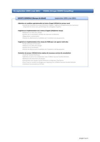 page 6 sur 6
•Maintien en condition opérationnelle du Centre d’appel VOCALIA et serveur vocal
•Gestion de l’évolution du réseau de centres d’appels : ingénierie et déploiement des évolutions
(migration du réseau voix, paramétrage des campagnes d’appels)
•Ingénierie et implémentation de 2 centres d’appels (téléphonie Avaya)
•Rédaction du cahier des charges.
•Gestion de la consultation (analyse des réponses et sélection).
•Négociations contractuelles.
•Gestion du déploiement et validation de l’installation des équipements.
•Ingénierie et implémentation d’un réseau de PABX pour une agence multi-sites
•Etude technique et financière
•Rédaction du cahier des charges
•Gestion de la consultation.
•Gestion du déploiement et validation de l’installation des équipements.
•Evolution du serveur VOCALIA (mise enplace de nouveaux services de consultation)
•Audit de l’existant technique.
•Définition du besoin en collaboration avec le Métier bancaire Société Générale
•Rédaction de l'expressions de besoins.
•Coordination des équipes Société Générale et intégrateur Cap Gémini.
•Suivi Projet et comités de pilotage pour reporting vers le Métier bancaire Société Générale.
•Validation fonctionnelle du SVI final.
SOCIETE GENERALE (Banque de détail) (septembre 1999 à mai 2001)
De septembre 1999 à mai 2001: OXARA (Groupe CESMO Consulting)
 