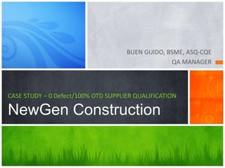 BUEN GUIDO, BSME, ASQ-CQE
QA MANAGER
CASE STUDY – 0 Defect/100% OTD SUPPLIER QUALIFICATION
NewGen Construction
 