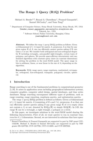 The Range 1 Query (R1Q) Problem
Michael A. Bender1,2
, Rezaul A. Chowdhury1
, Pramod Ganapathi1
,
Samuel McCauley1
, and Yuan Tang3
1
Department of Computer Science, Stony Brook University, Stony Brook, NY, USA
{bender,rezaul,pganapathi,smccauley}cs.stonybrook.edu
2
Tokutek, Inc., USA
3
Software School, Fudan University, Shanghai, China
yuantang@csail.mit.edu
Abstract. We deﬁne the range 1 query (R1Q) problem as follows. Given
a d-dimensional (d ≥ 1) input bit matrix A, preprocess A so that for any
given region R of A, one can eﬃciently answer queries asking if R con-
tains a 1 or not. We consider both orthogonal and non-orthogonal shapes
for R including rectangles, axis-parallel right-triangles, certain types of
polygons, and spheres. We provide space-eﬃcient deterministic and ran-
domized algorithms with constant query times (in constant dimensions)
for solving the problem in the word RAM model. The space usage in
bits is sublinear, linear, or near linear in the size of A, depending on the
algorithm.
Keywords: R1Q, range query, range emptiness, randomized, rectangu-
lar, orthogonal, non-orthogonal, triangular, polygonal, circular, spheri-
cal.
1 Introduction
Range searching is one of the fundamental problems in computational geometry
[1,19]. It arises in application areas including geographical information systems,
computer graphics, computer aided design, spatial databases, and time series
databases. Range searching encompasses diﬀerent types of problems, such as
range counting, range reporting, emptiness queries, and optimization queries.
The range 1 query (R1Q) problem is deﬁned as follows. Given a d-dimensional
(d ≥ 1) input bit matrix A (consisting of 0’s and 1’s), preprocess A so that one
can eﬃciently answer queries asking if any given range R of A is empty (does
not contain a 1) or not, denoted by R1QA(R) or simply R1Q(R). In 2-D, the
range R can be a rectangle, a right triangle, a polygon or a circle.
In this paper, we investigate solutions in the word RAM model sharing the
following characteristics. First of all, we want queries to run in constant time,
even for d ≥ 2 dimensions. Second, we are interested in solutions that have space
Rezaul Chowdhury & Pramod Ganapathi are supported in part by NSF grant CCF-
1162196. Michael A. Bender & Samuel McCauley are supported in part by NSF
grants IIS-1247726, CCF-1217708, CCF-1114809, and CCF-0937822.
Z. Cai et al. (Eds.): COCOON 2014, LNCS 8591, pp. 116–128, 2014.
c Springer International Publishing Switzerland 2014
 