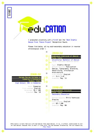 education
I graduated university with a First! Won the 'Best Graphic
Design Final Thesis Project' Recognition Award.
Please find below, all my post-secondary education in reverse
chronological order :
2015
#The public is more familiar with bad design than good design. It is, in effect, conditioned to pre-
fer bad design, because that is what it lives with. The new becomes threatening, the old reassuring.
/Paul Rand/
Symbiosis Institute of Design
Pune, India
University: Bachelor of Design
(B.Des - Equivalent Bachelors Degree)
Major: Graphic Design
Relevant Subjects: Publication
Design, Typography, Branding,
Advertising, Information
Architecture
First Language: English
GPA: 3.4 / 4.0
Graduated: May '14
C.N.M.School (I.C.S.E)
Pune, India
Secondary Education
Relevant Subjects: Art & Technical
Drawing
First Language: English
GPA: 83 / 100
Graduated: May '08
Narsee Monjee College of
Commerce & Economics
Mumbai, India
High School: HSC in Commerce
Major: Commerce
First Language: English
Percentage: 70 / 100
Graduated: May '10
2010-14
1998-08
2008-10
 
