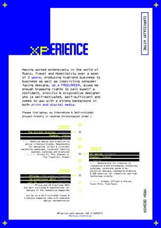 xperience
Having worked extensively in the world of
Music, Travel and Hospitality over a span
of 2 years, producing high-end business to
business as well as inspiriting consumer
facing designs, as a FREELANCER, gives me
enough bragging rights to call myself a
confident, prolific & originative designer
who is self-motivated, self-sufficient and
comes to you with a strong background in
both print and digital media.
Please find below, my Internships & Self-initiated
project history in reverse chronological order :
CURRICULUMVITAEYASHDEDHIA
#Practice safe design: USE A CONCEPT!
/Petrula Vrontikis/
DY Works (Intern)
Mumbai, India
1 month
Duty: Responsible for creation of
innovative brand strategies, brochures,
catalogs, corporate sales kits,
editorial designs, packaging graphics
& B2B material for industrial and high
technology clients
Clients: Kissan, Officer's Choice,
Kiaro Milk, Tips Music
The Glitch Digital (Intern)
Mumbai, India
1 month
Duty: Handling design and promotion on
active lifestyle brands. Responsible
for designing direct & in-direct
marketing campaigns, corporate identity
systems, catalogs and brochures
Clients: Airtel F1, MTV, Channel V,
Fox Traveller, Diesel
Africa (The Lonely Planet)
US Elections 2012 (Forbes)
Let Go (Travel & Lifestyle)
What? Africa and US Elections 2012
are self initiated & hypothetical re-
designs of the respective magazines
Let Go is a self-initiated travel &
lifestyle magazine idea with complete
design implementation
2013
2012
2014
 