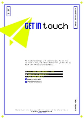 2015
#Creativity can solve almost any problem- the creative act, the defeat of habit by
originality overcomes everything!
/George Lois/
CURRICULUMVITAEYASHDEDHIA
get in touch
All relationships begin with a conversation. You can read
all about me here, but I'd love to hear from you too. Get in
touch with information provided below.
www.yash.dedhia06@gmail.com
www.be.net/yashdedhia
+91 9930 890 957
f/yash.dedhia06
t/hakoonamataata
 