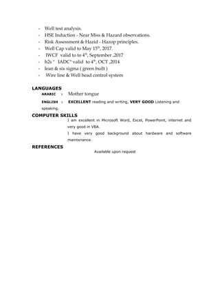 - Well test analysis.
- HSE Induction - Near Miss & Hazard observations.
- Risk Assessment & Hazid - Hazop principles.
- Well Cap valid to May 15th
, 2017.
- IWCF valid to to 4th
, September ,2017
- h2s " IADC" valid to 4th
, OCT ,2014
- lean & six sigma ( green built )
- Wire line & Well head control system
LANGUAGES
ARABIC : Mother tongue
ENGLISH : EXCELLENT reading and writing, VERY GOOD Listening and
speaking.
COMPUTER SKILLS
I am excellent in Microsoft Word, Excel, PowerPoint, internet and
very good in VBA.
I have very good background about hardware and software
maintenance.
REFERENCES
Available upon request
 