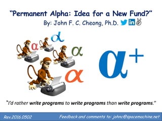 “Perpetual Alpha: Idea for a New Fund?”
By: John F. C. Cheong, Ph.D.
Feedback and comments to: johnc@spacemachine.net.Rev.2016.0503
“I’d rather write programs to write programs than write programs.”
+
 
