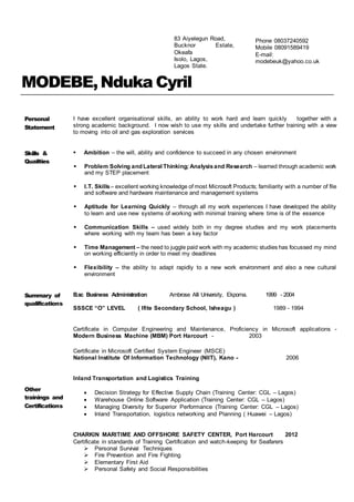 MODEBE,Nduka Cyril
Personal
Statement
I have excellent organisational skills, an ability to work hard and learn quickly together with a
strong academic background. I now wish to use my skills and undertake further training with a view
to moving into oil and gas exploration services
Skills &
Qualities
 Ambition – the will, ability and confidence to succeed in any chosen environment
 Problem Solving and Lateral Thinking; Analysisand Research – learned through academic work
and my STEP placement
 I.T. Skills– excellent working knowledge of most Microsoft Products; familiarity with a number of file
and software and hardware maintenance and management systems
 Aptitude for Learning Quickly – through all my work experiences I have developed the ability
to learn and use new systems of working with minimal training where time is of the essence
 Communication Skills – used widely both in my degree studies and my work placements
where working with my team has been a key factor
 Time Management – the need to juggle paid work with my academic studies has focussed my mind
on working efficiently in order to meet my deadlines
 Flexibility – the ability to adapt rapidly to a new work environment and also a new cultural
environment
Summary of
qualifications
B.sc Business Administration Ambrose Alli University, Ekpoma. 1999 - 2004
SSSCE “O” LEVEL ( Ifite Secondary School, Isheagu ) 1989 - 1994
Other
trainings and
Certifications
Certificate in Computer Engineering and Maintenance, Proficiency in Microsoft applications -
Modern Business Machine (MBM) Port Harcourt - 2003
Certificate in Microsoft Certified System Engineer (MSCE)
National Institute Of Information Technology (NIIT), Kano - 2006
Inland Transportation and Logistics Training
 Decision Strategy for Effective Supply Chain (Training Center: CGL – Lagos)
 Warehouse Online Software Application (Training Center: CGL – Lagos)
 Managing Diversity for Superior Performance (Training Center: CGL – Lagos)
 Inland Transportation, logistics networking and Planning ( Huawei – Lagos)
CHARKIN MARITIME AND OFFSHORE SAFETY CENTER, Port Harcourt 2012
Certificate in standards of Training Certification and watch-keeping for Seafarers
 Personal Survival Techniques
 Fire Prevention and Fire Fighting
 Elementary First Aid
 Personal Safety and Social Responsibilities
Phone 08037240592
Mobile 08091589419
E-mail:
modebeuk@yahoo.co.uk
83 Aiyelegun Road,
Bucknor Estate,
Okeafa
Isolo, Lagos,
Lagos State.
 